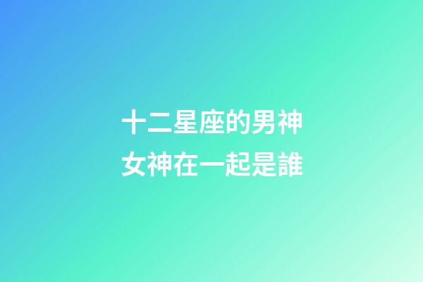 十二星座的男神女神在一起是誰