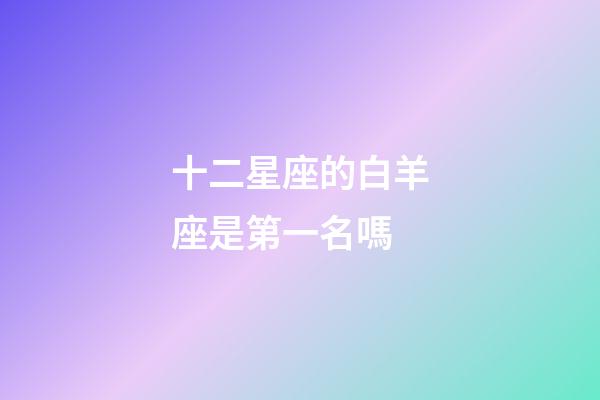 十二星座的白羊座是第一名嗎-第1張-星座運勢-玄機派