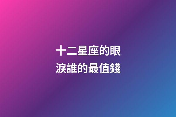 十二星座的眼淚誰的最值錢-第1張-星座運勢-玄機派