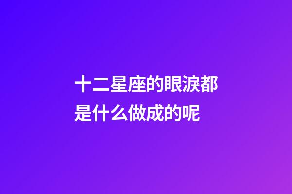 十二星座的眼淚都是什么做成的呢-第1張-星座運勢-玄機派