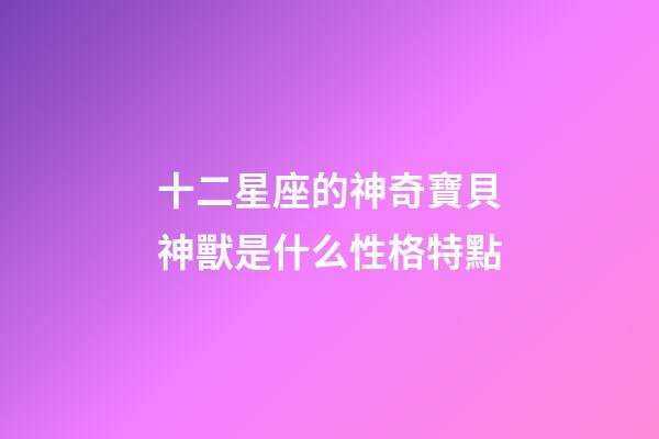 十二星座的神奇寶貝神獸是什么性格特點-第1張-星座運勢-玄機派