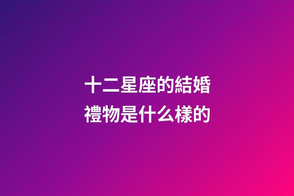 十二星座的結婚禮物是什么樣的-第1張-星座運勢-玄機派