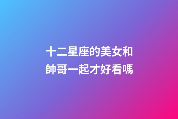 十二星座的美女和帥哥一起才好看嗎-第1張-星座運勢-玄機派