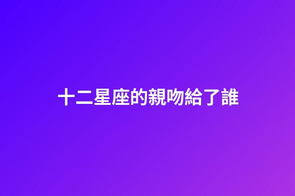十二星座的親吻給了誰-第1張-星座運勢-玄機派
