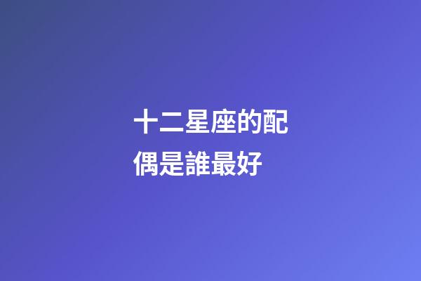 十二星座的配偶是誰最好-第1張-星座運勢-玄機派