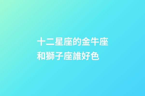 十二星座的金牛座和獅子座誰好色-第1張-星座運勢-玄機派
