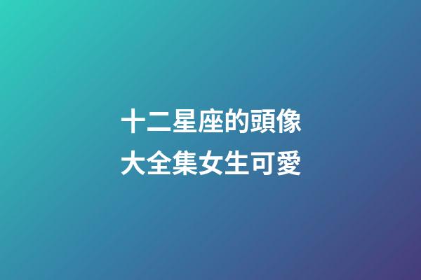 十二星座的頭像大全集女生可愛-第1張-星座運(yùn)勢(shì)-玄機(jī)派