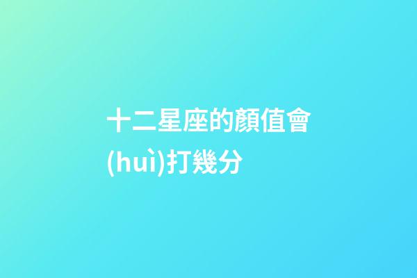 十二星座的顏值會(huì)打幾分-第1張-星座運(yùn)勢(shì)-玄機(jī)派