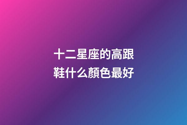 十二星座的高跟鞋什么顏色最好-第1張-星座運勢-玄機派