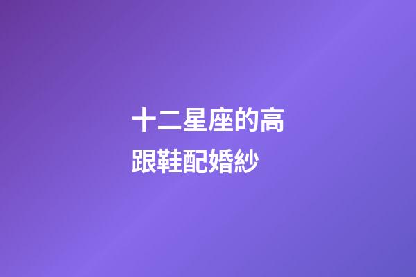 十二星座的高跟鞋配婚紗-第1張-星座運勢-玄機派