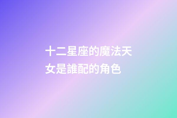 十二星座的魔法天女是誰配的角色-第1張-星座運勢-玄機派