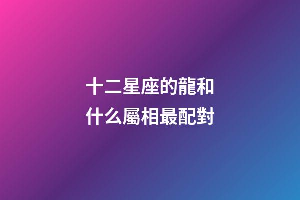 十二星座的龍和什么屬相最配對-第1張-星座運勢-玄機派