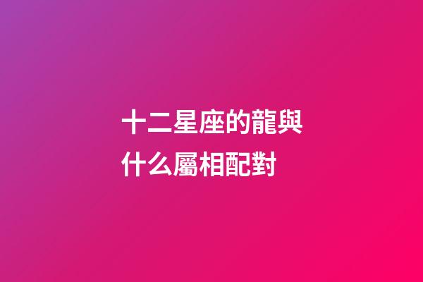 十二星座的龍與什么屬相配對-第1張-星座運勢-玄機(jī)派