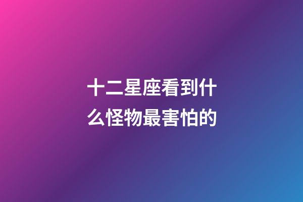 十二星座看到什么怪物最害怕的-第1張-星座運勢-玄機派