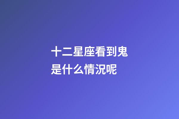 十二星座看到鬼是什么情況呢-第1張-星座運勢-玄機派