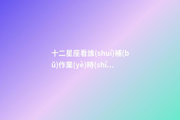 十二星座看誰(shuí)補(bǔ)作業(yè)時(shí)間速度快-第1張-星座運(yùn)勢(shì)-玄機(jī)派