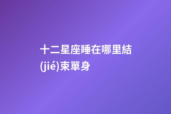 十二星座睡在哪里結(jié)束單身-第1張-星座運(yùn)勢(shì)-玄機(jī)派