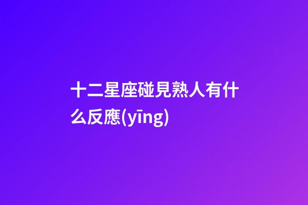 十二星座碰見熟人有什么反應(yīng)-第1張-星座運勢-玄機派