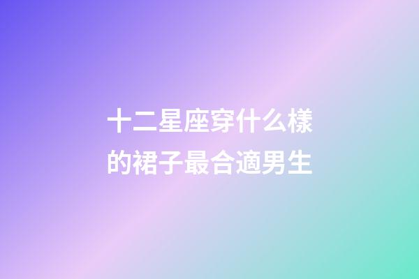 十二星座穿什么樣的裙子最合適男生-第1張-星座運勢-玄機派