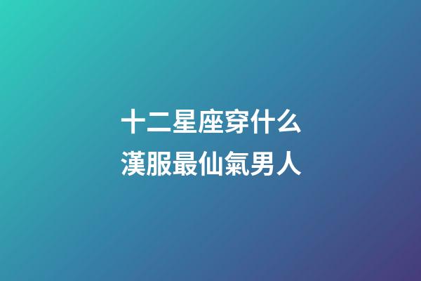 十二星座穿什么漢服最仙氣男人-第1張-星座運勢-玄機派