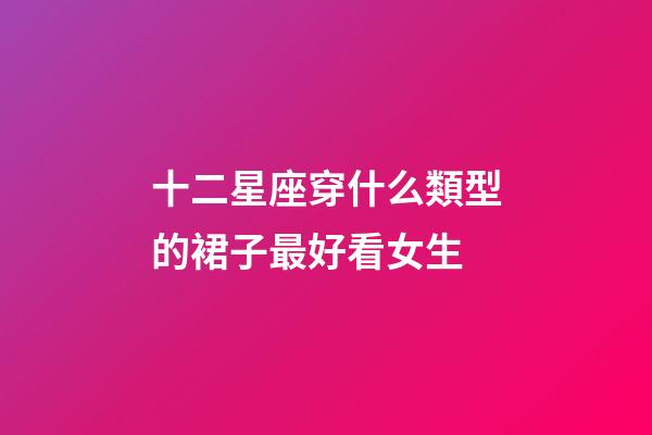 十二星座穿什么類型的裙子最好看女生-第1張-星座運勢-玄機派
