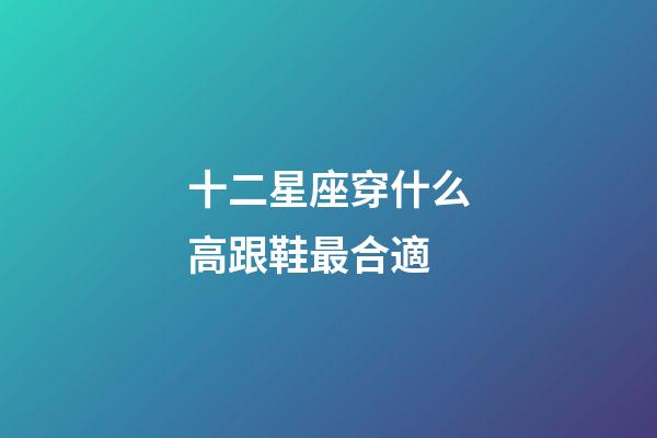 十二星座穿什么高跟鞋最合適-第1張-星座運勢-玄機派