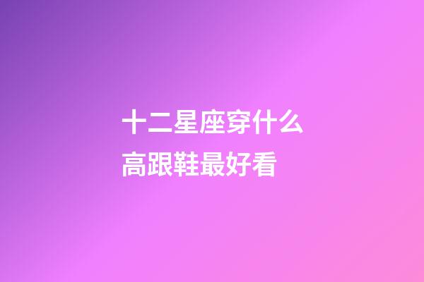 十二星座穿什么高跟鞋最好看-第1張-星座運(yùn)勢(shì)-玄機(jī)派