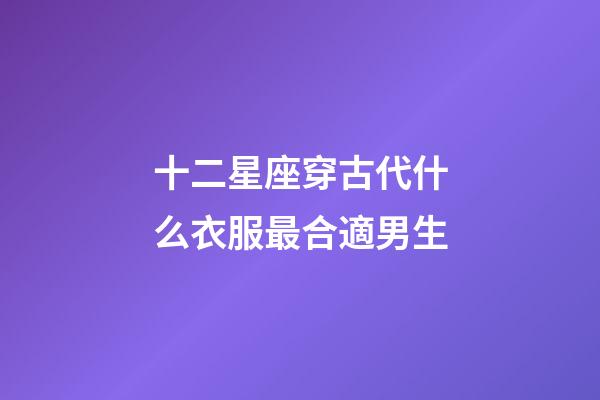 十二星座穿古代什么衣服最合適男生-第1張-星座運勢-玄機派