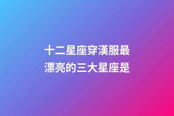 十二星座穿漢服最漂亮的三大星座是-第1張-星座運勢-玄機派