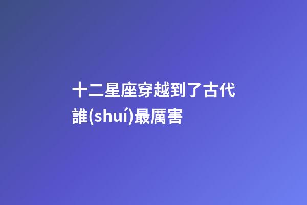 十二星座穿越到了古代誰(shuí)最厲害-第1張-星座運(yùn)勢(shì)-玄機(jī)派