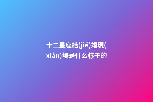 十二星座結(jié)婚現(xiàn)場是什么樣子的-第1張-星座運勢-玄機派
