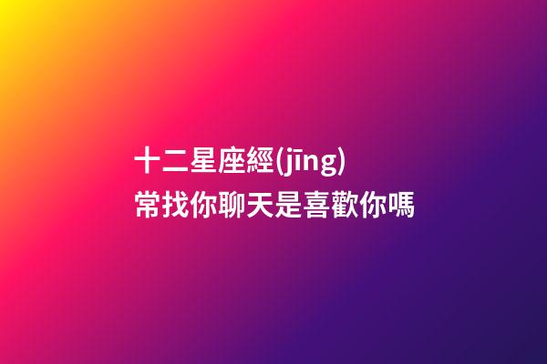 十二星座經(jīng)常找你聊天是喜歡你嗎-第1張-星座運勢-玄機派