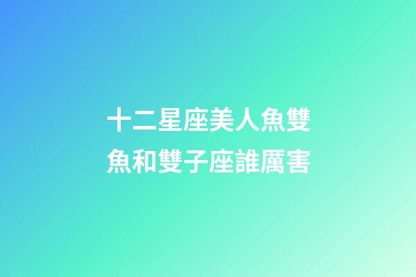 十二星座美人魚雙魚和雙子座誰厲害-第1張-星座運勢-玄機派