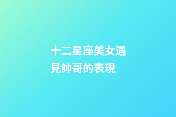 十二星座美女遇見帥哥的表現-第1張-星座運勢-玄機派