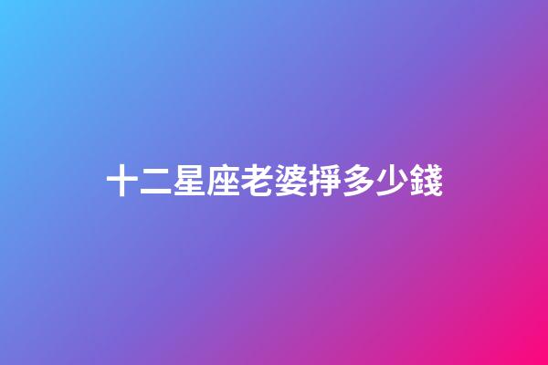 十二星座老婆掙多少錢-第1張-星座運勢-玄機派