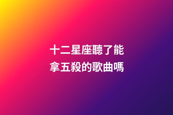 十二星座聽了能拿五殺的歌曲嗎-第1張-星座運勢-玄機派