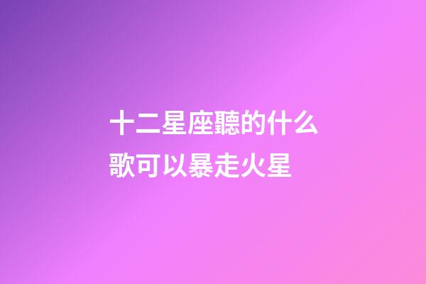 十二星座聽的什么歌可以暴走火星-第1張-星座運勢-玄機(jī)派