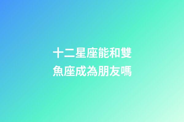 十二星座能和雙魚座成為朋友嗎-第1張-星座運勢-玄機派