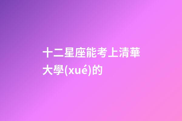 十二星座能考上清華大學(xué)的-第1張-星座運勢-玄機派