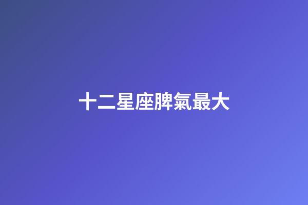 十二星座脾氣最大-第1張-星座運勢-玄機派