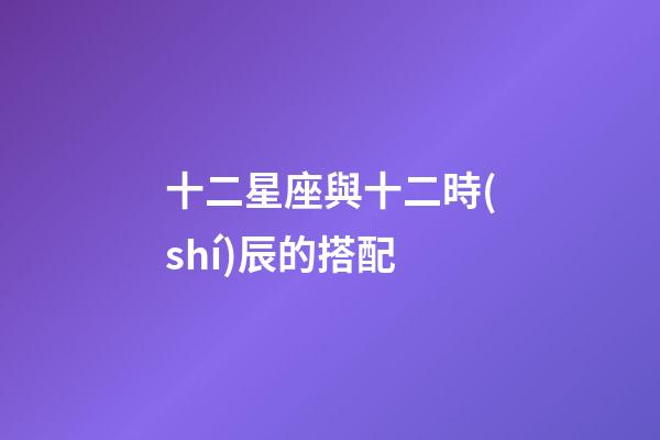 十二星座與十二時(shí)辰的搭配-第1張-星座運(yùn)勢(shì)-玄機(jī)派
