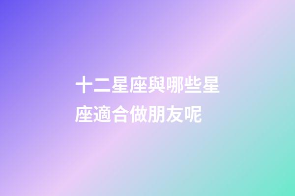 十二星座與哪些星座適合做朋友呢-第1張-星座運勢-玄機派