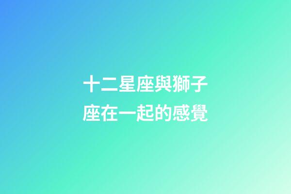 十二星座與獅子座在一起的感覺-第1張-星座運勢-玄機派