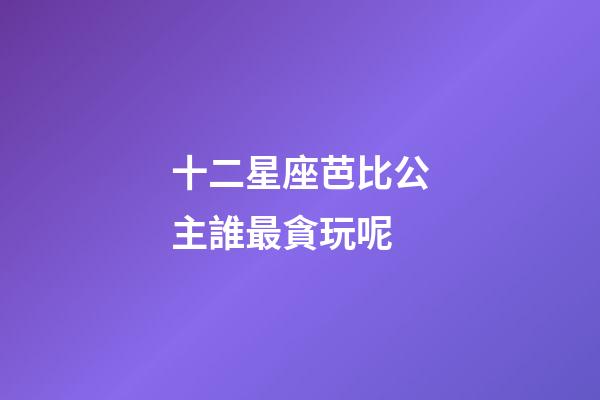 十二星座芭比公主誰最貪玩呢