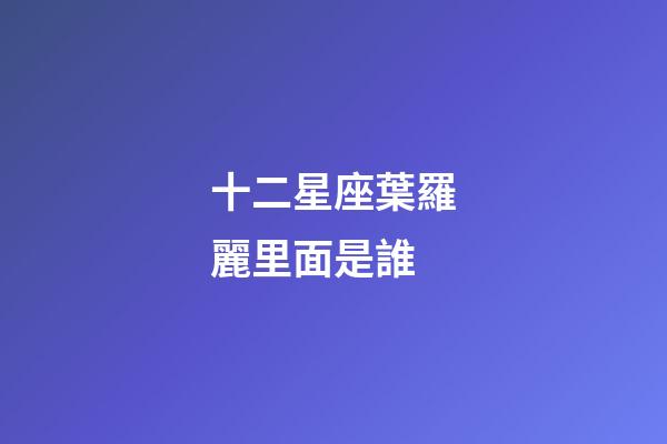 十二星座葉羅麗里面是誰-第1張-星座運勢-玄機派