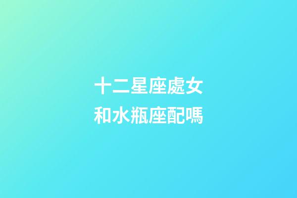 十二星座處女和水瓶座配嗎-第1張-星座運勢-玄機派
