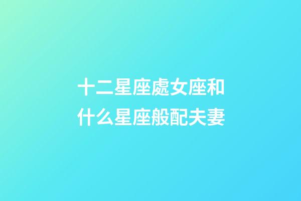 十二星座處女座和什么星座般配夫妻-第1張-星座運勢-玄機派