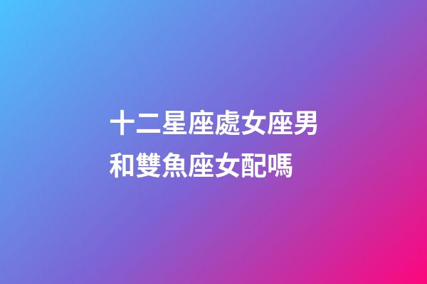 十二星座處女座男和雙魚座女配嗎-第1張-星座運勢-玄機派