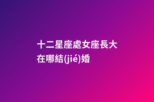 十二星座處女座長大在哪結(jié)婚-第1張-星座運(yùn)勢-玄機(jī)派