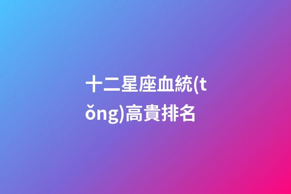 十二星座血統(tǒng)高貴排名-第1張-星座運(yùn)勢(shì)-玄機(jī)派